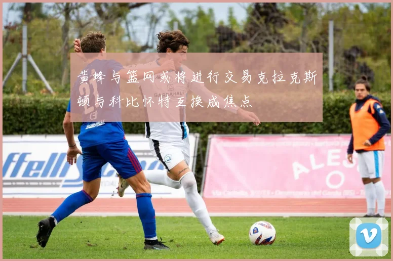黄蜂与篮网或将进行交易克拉克斯顿与科比怀特互换成焦点