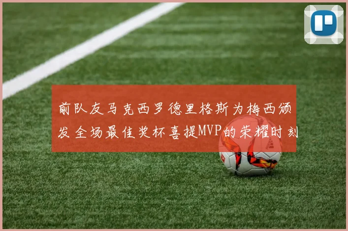 前队友马克西罗德里格斯为梅西颁发全场最佳奖杯喜提MVP的荣耀时刻