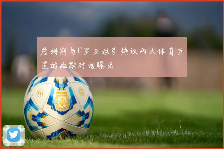 詹姆斯与C罗互动引热议两大体育巨星的幽默对话曝光