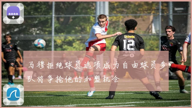 马穆拒绝球员选项成为自由球员多队将争抢他的加盟机会