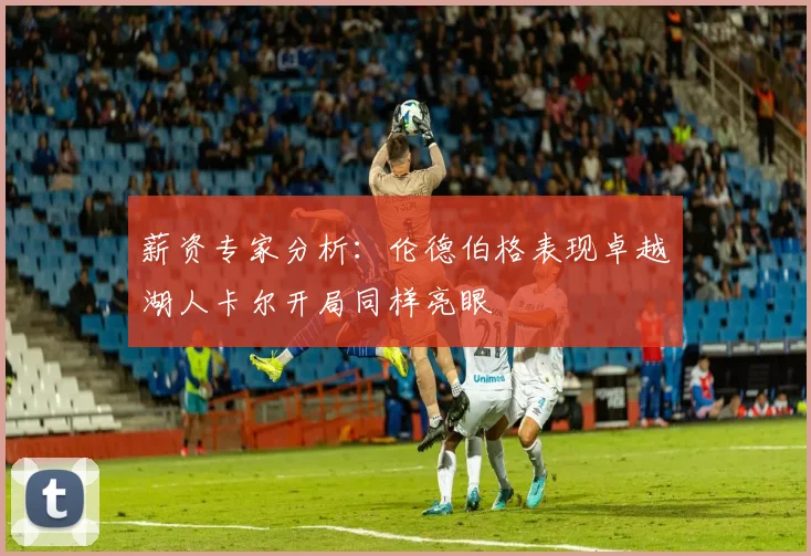 薪资专家分析：伦德伯格表现卓越湖人卡尔开局同样亮眼