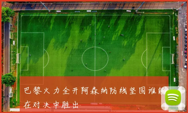 巴黎火力全开阿森纳防线坚固谁能在对决中胜出