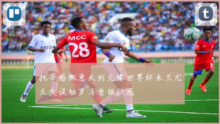 托蒂感慨意大利无缘世界杯米兰尤文失误助罗马晋级欧冠