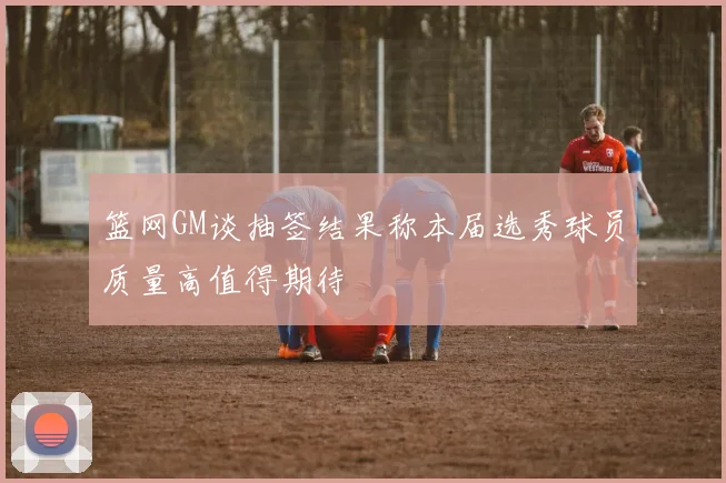 篮网GM谈抽签结果称本届选秀球员质量高值得期待