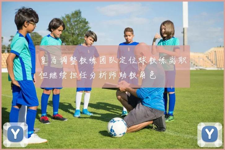 皇马调整教练团队定位球教练离职但继续担任分析师助教角色