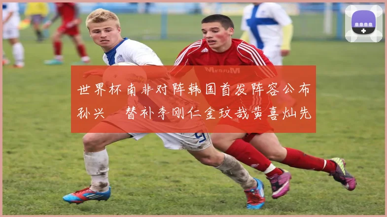 世界杯南非对阵韩国首发阵容公布孙兴慜替补李刚仁金玟哉黄喜灿先发