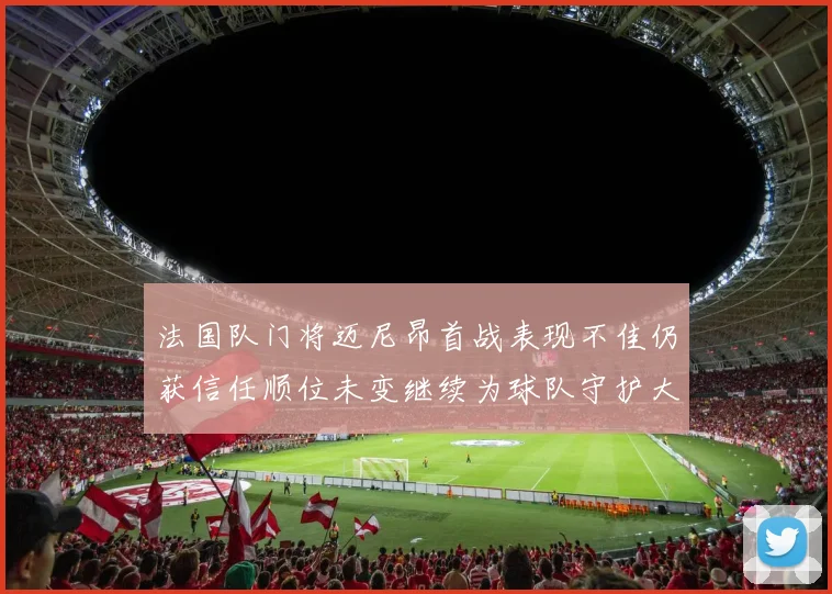 法国队门将迈尼昂首战表现不佳仍获信任顺位未变继续为球队守护大门