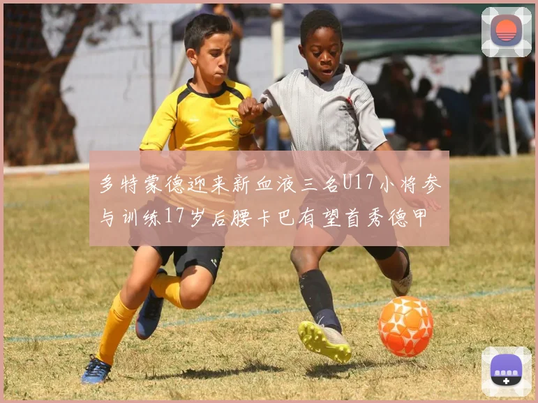 多特蒙德迎来新血液三名U17小将参与训练17岁后腰卡巴有望首秀德甲
