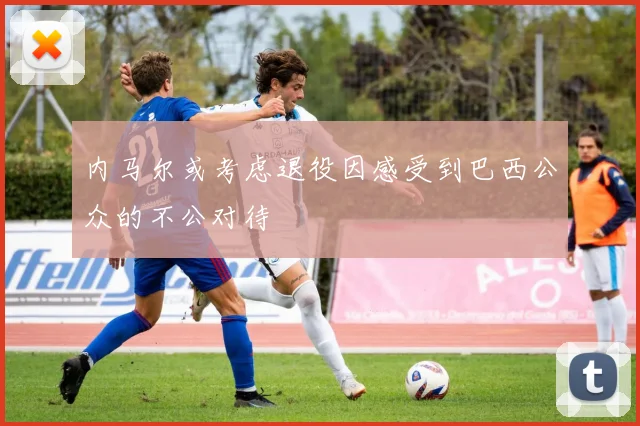 内马尔或考虑退役因感受到巴西公众的不公对待
