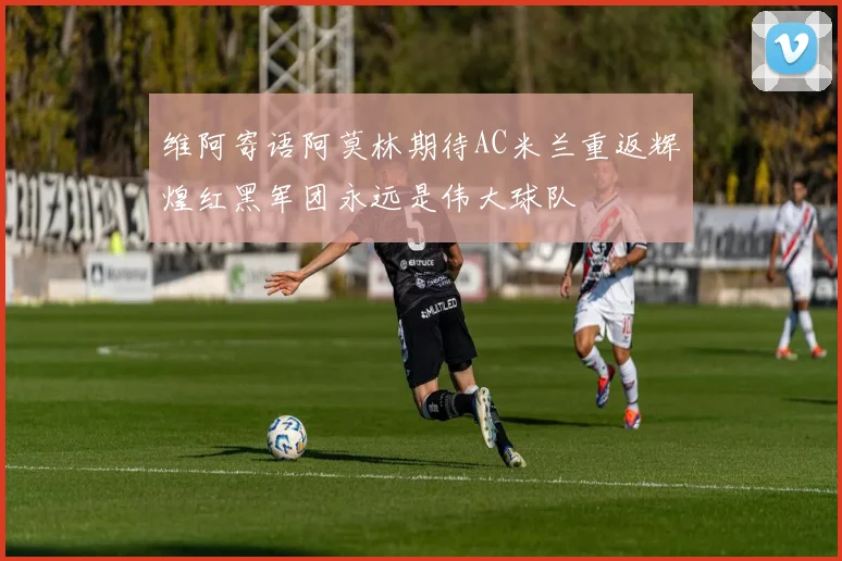 维阿寄语阿莫林期待AC米兰重返辉煌红黑军团永远是伟大球队
