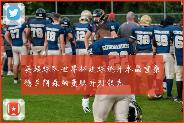 英超球队世界杯进球统计水晶宫桑德兰阿森纳曼联并列领先