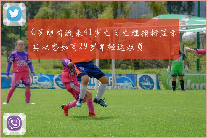 C罗即将迎来41岁生日生理指标显示其状态如同29岁年轻运动员