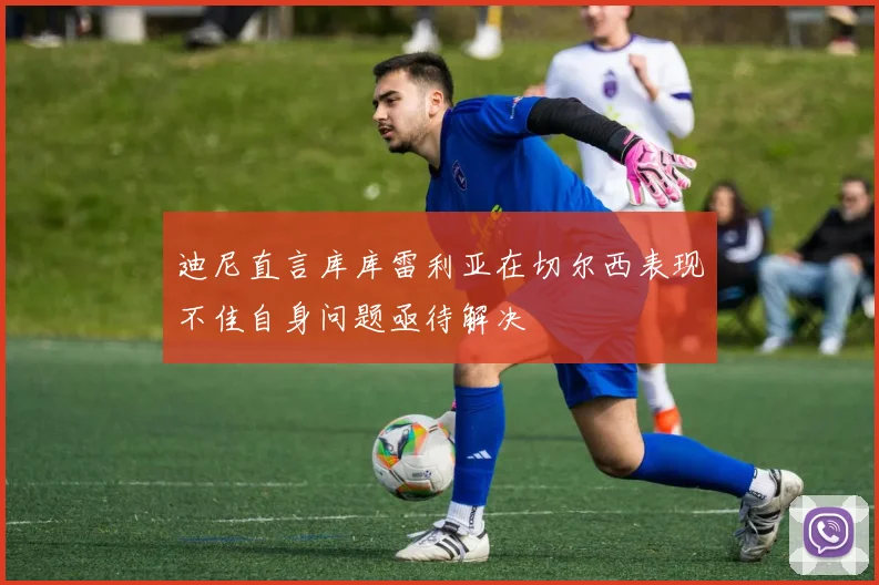迪尼直言库库雷利亚在切尔西表现不佳自身问题亟待解决